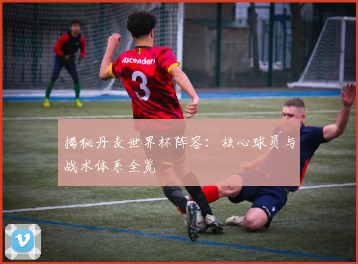 揭秘丹麦世界杯阵容：核心球员与战术体系全览