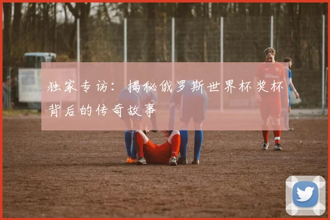 独家专访:揭秘俄罗斯世界杯奖杯背后的传奇故事