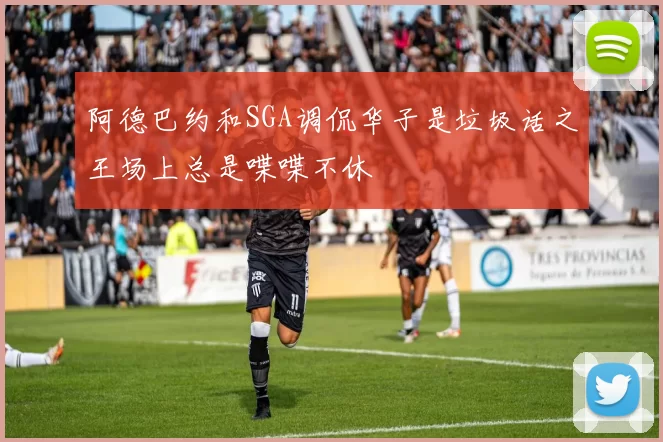 阿德巴约和SGA调侃华子是垃圾话之王场上总是喋喋不休