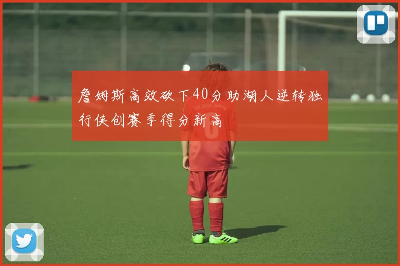 詹姆斯高效砍下40分助湖人逆转独行侠创赛季得分新高