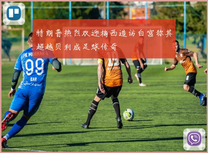 特朗普热烈欢迎梅西造访白宫称其超越贝利成足球传奇