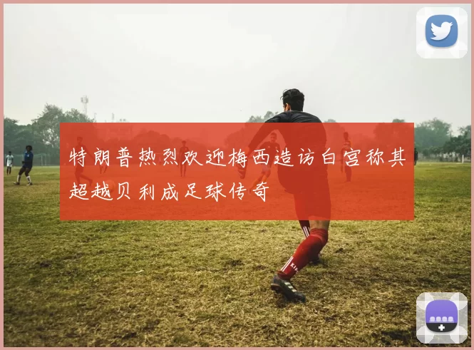 特朗普热烈欢迎梅西造访白宫称其超越贝利成足球传奇