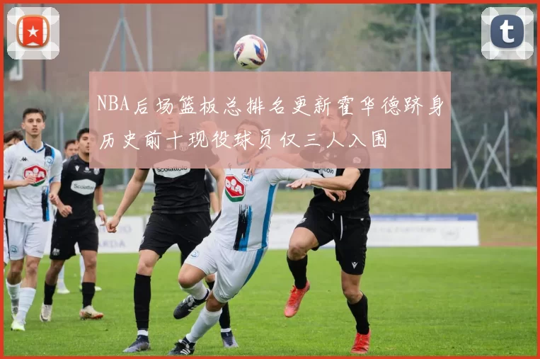 NBA后场篮板总排名更新霍华德跻身历史前十现役球员仅三人入围