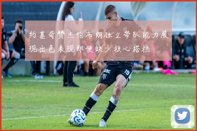 约基奇赞杰伦布朗独立带队能力展现出色表现即便缺少核心搭档