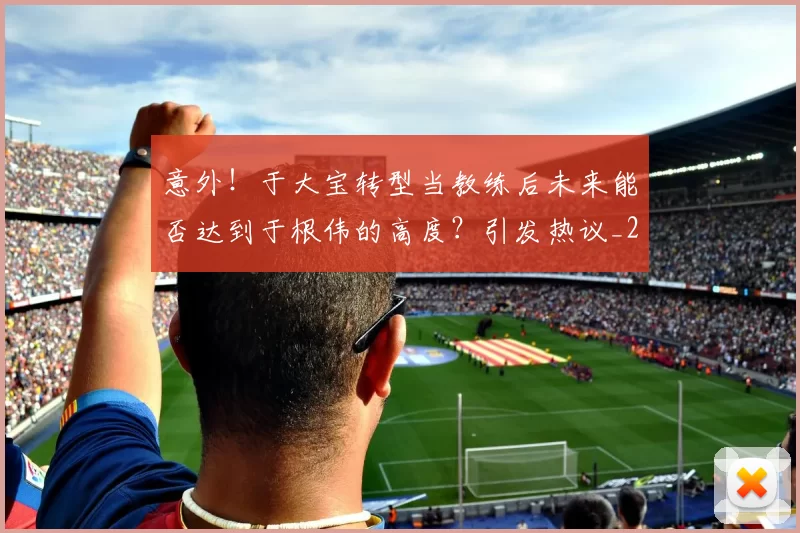意外!于大宝转型当教练后未来能否达到于根伟的高度?引发热议_20260615100342