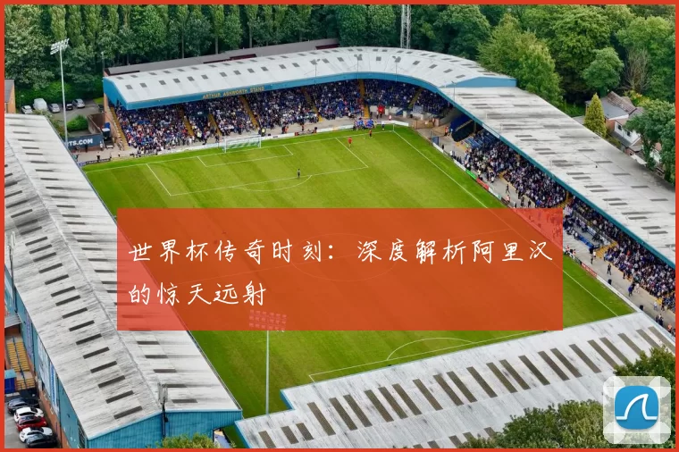 世界杯传奇时刻：深度解析阿里汉的惊天远射
