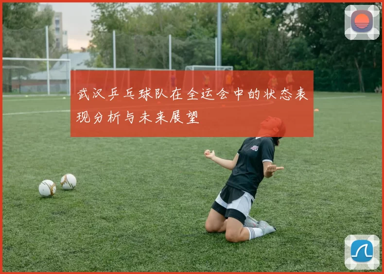 武汉乒乓球队在全运会中的状态表现分析与未来展望