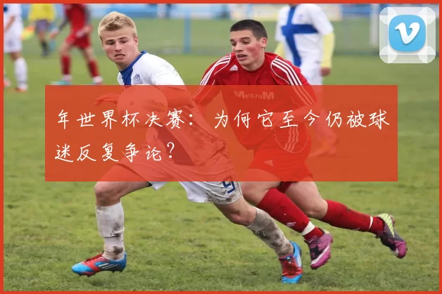 年世界杯决赛：为何它至今仍被球迷反复争论？
