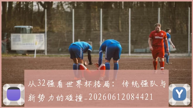 从32强看世界杯格局：传统强队与新势力的碰撞_20260612084421