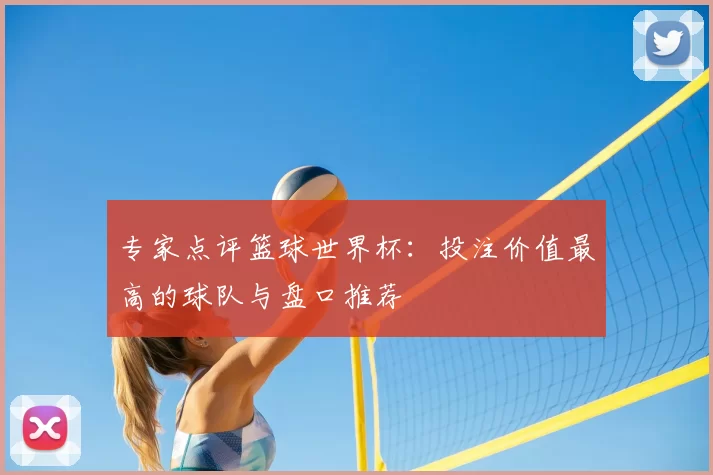 专家点评篮球世界杯:投注价值最高的球队与盘口推荐