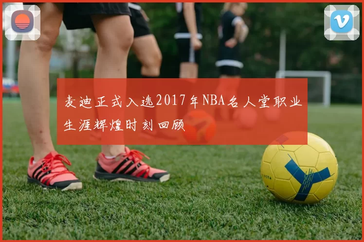 麦迪正式入选2017年NBA名人堂职业生涯辉煌时刻回顾