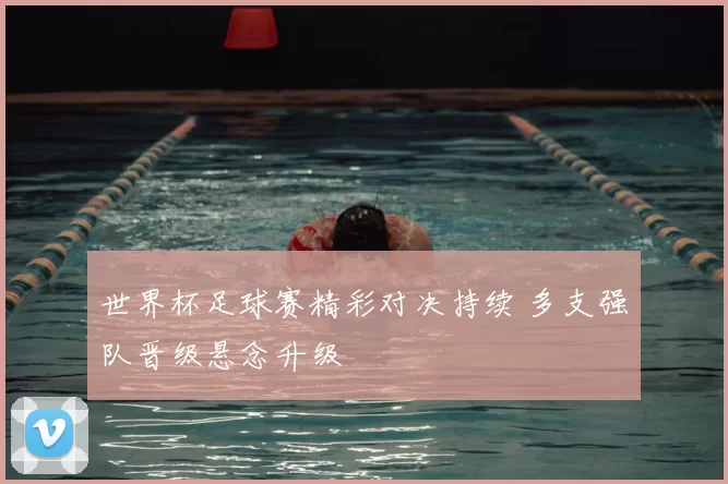 世界杯足球赛精彩对决持续 多支强队晋级悬念升级