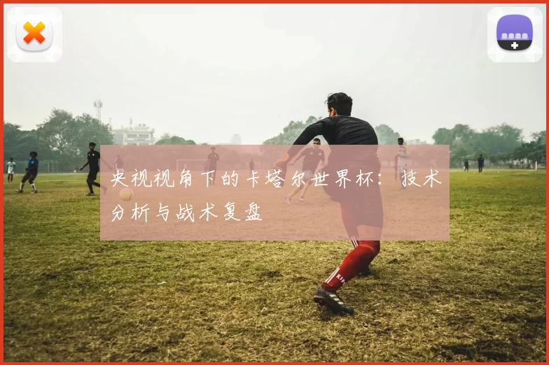 央视视角下的卡塔尔世界杯：技术分析与战术复盘