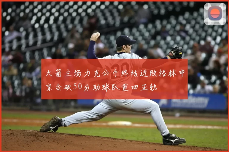 火箭主场力克公牛终结连败格林申京合砍50分助球队重回正轨
