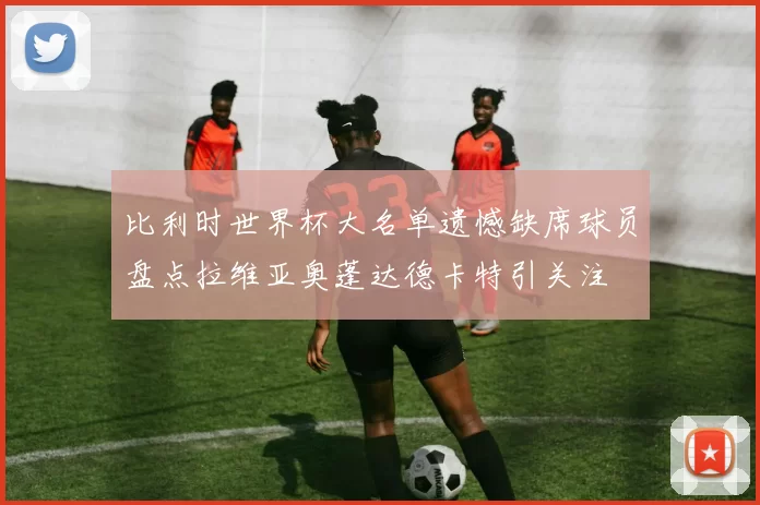 比利时世界杯大名单遗憾缺席球员盘点拉维亚奥蓬达德卡特引关注