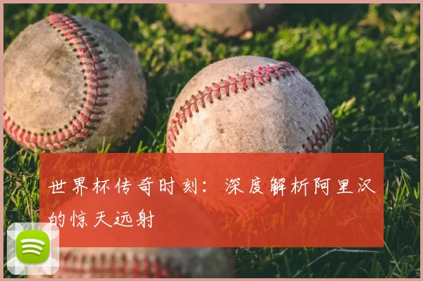 世界杯传奇时刻：深度解析阿里汉的惊天远射