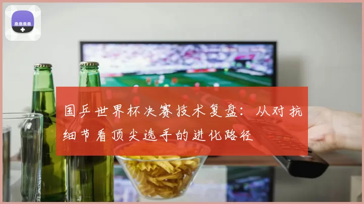 国乒世界杯决赛技术复盘：从对抗细节看顶尖选手的进化路径