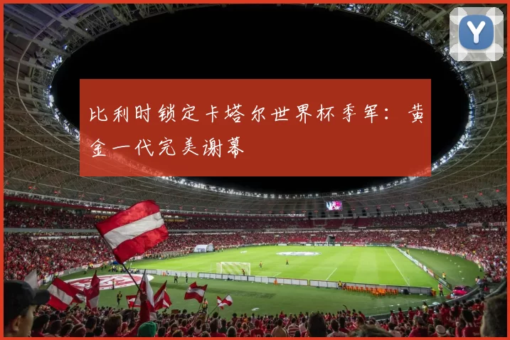 比利时锁定卡塔尔世界杯季军:黄金一代完美谢幕