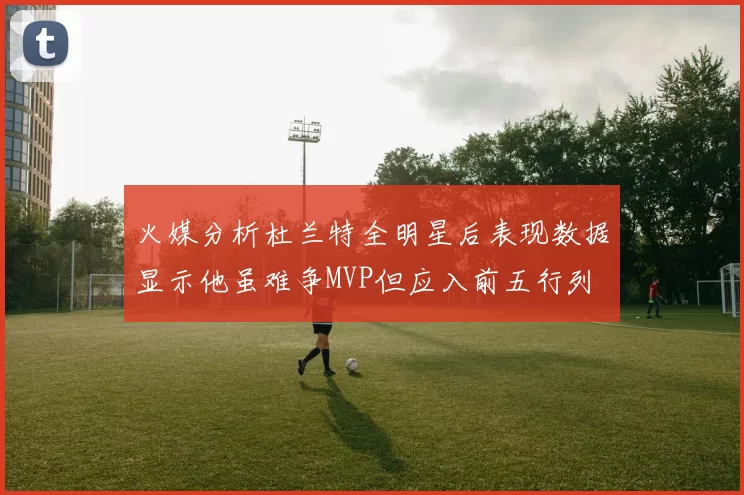 火媒分析杜兰特全明星后表现数据显示他虽难争MVP但应入前五行列