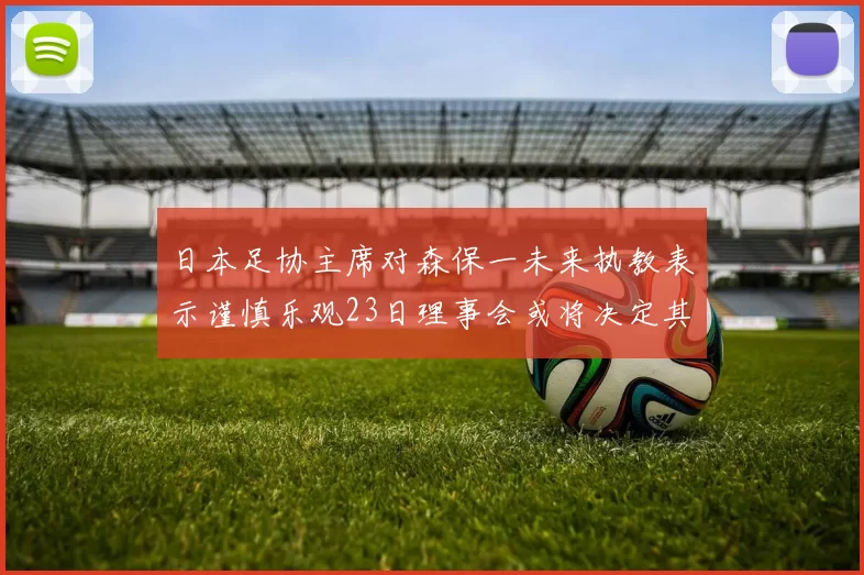 日本足协主席对森保一未来执教表示谨慎乐观23日理事会或将决定其去留