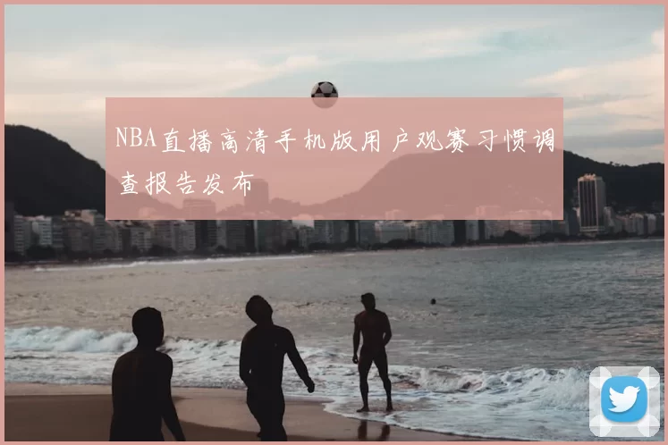 NBA直播高清手机版用户观赛习惯调查报告发布