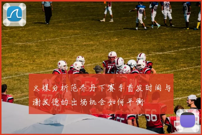 火媒分析范乔丹下赛季首发时间与谢泼德的出场机会如何平衡