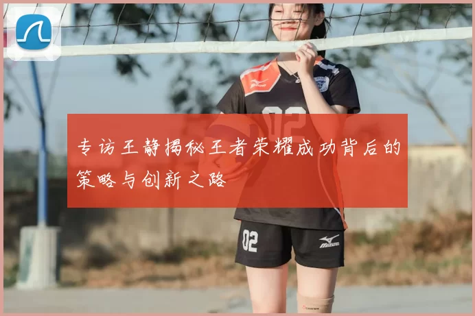 专访王静揭秘王者荣耀成功背后的策略与创新之路
