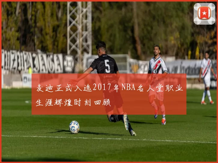 麦迪正式入选2017年NBA名人堂职业生涯辉煌时刻回顾