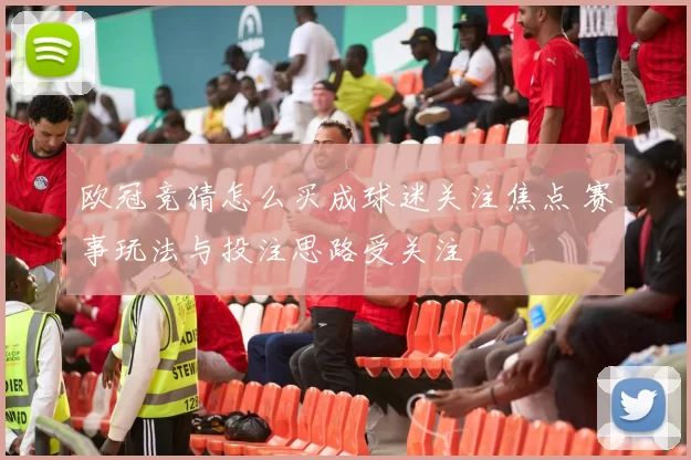欧冠竞猜怎么买成球迷关注焦点 赛事玩法与投注思路受关注