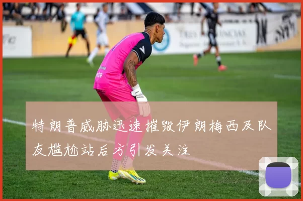特朗普威胁迅速摧毁伊朗梅西及队友尴尬站后方引发关注