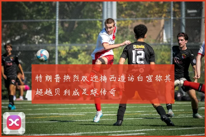 特朗普热烈欢迎梅西造访白宫称其超越贝利成足球传奇
