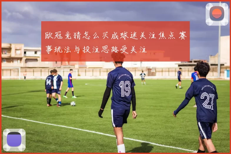 欧冠竞猜怎么买成球迷关注焦点 赛事玩法与投注思路受关注