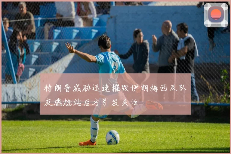 特朗普威胁迅速摧毁伊朗梅西及队友尴尬站后方引发关注