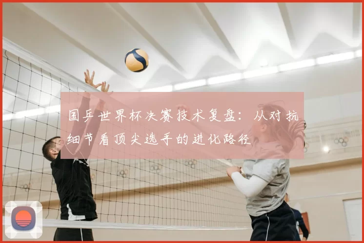国乒世界杯决赛技术复盘：从对抗细节看顶尖选手的进化路径