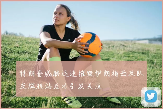 特朗普威胁迅速摧毁伊朗梅西及队友尴尬站后方引发关注