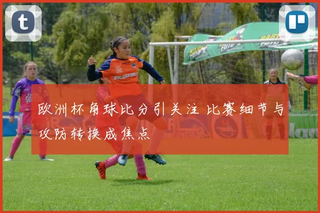 欧洲杯角球比分引关注 比赛细节与攻防转换成焦点