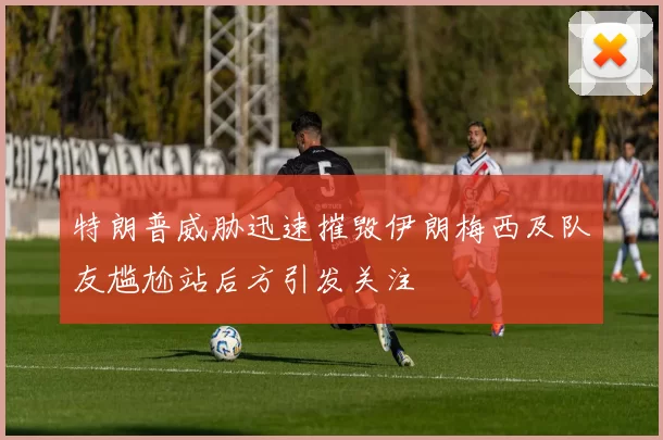 特朗普威胁迅速摧毁伊朗梅西及队友尴尬站后方引发关注