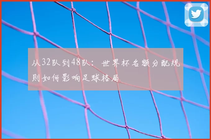 从32队到48队:世界杯名额分配规则如何影响足球格局