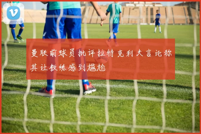 曼联前球员批评拉特克利夫言论称其让教练感到尴尬