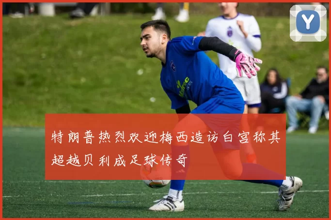 特朗普热烈欢迎梅西造访白宫称其超越贝利成足球传奇