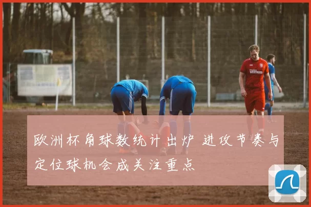 欧洲杯角球数统计出炉 进攻节奏与定位球机会成关注重点