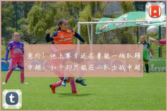 意外!他上赛季还在鲁能一线队踢中超,如今却只能在二队出战中超