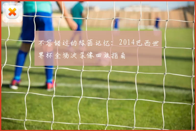 不容错过的绿茵记忆：2014巴西世界杯全场次录像回放指南