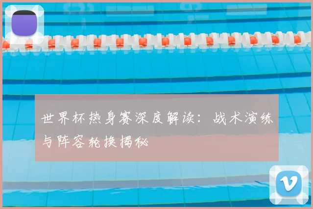 世界杯热身赛深度解读：战术演练与阵容轮换揭秘