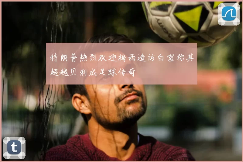 特朗普热烈欢迎梅西造访白宫称其超越贝利成足球传奇